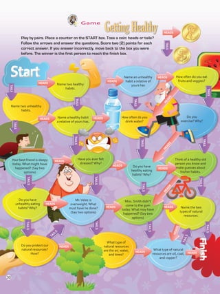 Game
	 Play by pairs. Place a counter on the START box. Toss a coin: heads or tails?
Follow the arrows and answer the questions. Score two (2) points for each
correct answer. If you answer incorrectly, move back to the box you were
before. The winner is the first person to reach the finish box.
Name two healthy
habits.
Name an unhealthy
habit a relative of
yours has
How often do you eat
fruits and veggies?
TAILS
TAILS
TAILS
TAILS
TAILS
TAILS
TAILS
TAILS
TAILS
TAILS
TAILS
TAILSTAILS
TAILS
TAILS
TAILS
TAILS
TAILS
Name two unhealthy
habits.
Name a healthy habit
a relative of yours has.
How often do you
drink water?
Do you
exercise?Why?
HEADS
HEADS HEADS
HEADS
HEADS
HEADS
HEADS
HEADS HEADS
HEADS HEADS
HEADS
HEADS
HEADS
HEADS
Your best friend is sleepy
today.What might have
happened? (Say two
options)
Have you ever felt
stressed?Why?
Do you have
healthy eating
habits?Why?
Think of a healthy old
person you know and
make guesses about
his/her habits.
Do you have
unhealthy eating
habits?Why?
Mr.Velez is
overweight.What
must have he done?
(Say two options)
Miss. Smith didn’t
come to the gym
today.What may have
happened? (Say two
options)
Name the two
types of natural
resources.
What type of natural
resources are oil, coal,
and copper?
What type of
natural resources
are the air, water,
and trees?
Do you protect our
natural resources?
How?
GettingHealthy
HEADS
HEADS
HEADS
HEADS
TAILS
30
VP5 U2.indd 30 23/03/2016 08:19:31 a.m.
 