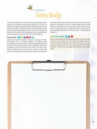 Game
Getting Healthy
The purpose of the game is for students to get more practice
using the vocabulary and grammar learned in this unit. In
addition, the game provides students opportunities to think
about their habits in relation to their own health and to make
guesses about other people’s habits.At the end of the game,
students also practice the language and new words learned
about natural resources and environmental problems.
Instructions: 
Students can play the game in pairs or in groups of three.
Encourage them to speak English by holding short
conversations while they go through the different stages of
the game. They need to toss the coin and follow the arrows
according to which side their coins show. As they move,
need to read the text and name the words or answer the
question. Students score two points for each correct answer
and they, themselves, should write down the scores of each
player to keep track of them. If a player does not know the
answer, or provides an incorrect one, he/she has to move
back to the previous box. Congratulate them on their use of
the language and grammar as they practice it when playing
the game.
EXTRA IDEAS 
When students have finished playing, tell the winners to play
a second round in pairs. Set a time limit so students have to
answer during the allotted time. When the time is up, the
next player keeps moving. Encourage the rest of the class
to listen, control time, and keep track of their classmates’
scores.
30
U2_VP5IngGuideCol2012.indd 30 3/23/16 11:32 AM
 