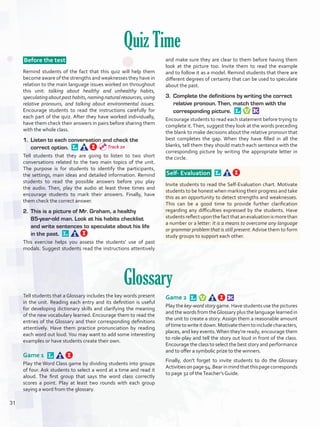 Quiz Time
 Before the test 
Remind students of the fact that this quiz will help them
become aware of the strengths and weaknesses they have in
relation to the main language issues worked on throughout
this unit: talking about healthy and unhealthy habits,
speculatingaboutpasthabits,namingnaturalresources,using
relative pronouns, and talking about environmental issues.
Encourage students to read the instructions carefully for
each part of the quiz. After they have worked individually,
have them check their answers in pairs before sharing them
with the whole class.
1.	 Listen to each conversation and check the
correct option. 
Tell students that they are going to listen to two short
conversations related to the two main topics of the unit.
The purpose is for students to identify the participants,
the settings, main ideas and detailed information. Remind
students to read the possible answers before you play
the audio. Then, play the audio at least three times and
encourage students to mark their answers. Finally, have
them check the correct answer.
2.	 This is a picture of Mr. Graham, a healthy
85-year-old man. Look at his habits checklist
and write sentences to speculate about his life
in the past. 
This exercise helps you assess the students’ use of past
modals. Suggest students read the instructions attentively
and make sure they are clear to them before having them
look at the picture too. Invite them to read the example
and to follow it as a model. Remind students that there are
different degrees of certainty that can be used to speculate
about the past.
3.	 Complete the definitions by writing the correct
relative pronoun. Then, match them with the
corresponding picture. 
Encourage students to read each statement before trying to
complete it.Then, suggest they look at the words preceding
the blank to make decisions about the relative pronoun that
best completes the gap. When they have filled in all the
blanks, tell them they should match each sentence with the
corresponding picture by writing the appropriate letter in
the circle.
 Self- Evaluation  
Invite students to read the Self-Evaluation chart. Motivate
students to be honest when marking their progress and take
this as an opportunity to detect strengths and weaknesses.
This can be a good time to provide further clarification
regarding any difficulties expressed by the students. Have
studentsreflectuponthefactthatanevaluationismorethan
a number or a letter: It is a means to overcome any language
or grammar problem that is still present.Advise them to form
study groups to support each other.
Glossary
Tell students that a Glossary includes the key words present
in the unit. Reading each entry and its definition is useful
for developing dictionary skills and clarifying the meaning
of the new vocabulary learned. Encourage them to read the
entries of the Glossary and their corresponding definitions
attentively. Have them practice pronunciation by reading
each word out loud.You may want to add some interesting
examples or have students create their own.
Game 1 
Play the Word Class game by dividing students into groups
of four. Ask students to select a word at a time and read it
aloud. The first group that says the word class correctly
scores a point. Play at least two rounds with each group
saying a word from the glossary.
Game 2 
Play the key-word story game. Have students use the pictures
and the words from theGlossary plus the language learned in
the unit to create a story. Assign them a reasonable amount
oftimetowriteitdown.Motivatethemtoincludecharacters,
places, and key events.When they’re ready, encourage them
to role-play and tell the story out loud in front of the class.
Encourage the class to select the best story and performance
and to offer a symbolic prize to the winners.
Finally, don’t forget to invite students to do the Glossary
Activitiesonpage94.Bearinmindthatthispagecorresponds
to page 32 of theTeacher’s Guide.
Track 20
31
U2_VP5IngGuideCol2012.indd 31 8/10/16 14:32
 