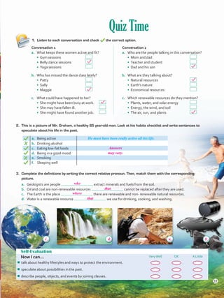 Quiz Time
1.	 Listen to each conversation and check the correct option.
Self-Evaluation
Now I can... VeryWell OK A Little
¾¾ talk about healthy lifestyles and ways to protect the environment.
¾¾ speculate about possibilities in the past.
¾¾ describe people, objects, and events by joining clauses.
2. 	This is a picture of Mr. Graham, a healthy 85 year-old man. Look at his habits checklist and write sentences to
speculate about his life in the past.
a. Being active He must have been really active all his life.
b.	 Drinking alcohol
c.	 Eating low-fat foods
d.	 Being in a good mood
e.	 Smoking
f.	 Sleeping well
Conversation 1
a.	 What keeps these women active and fit?
• Gym sessions 	 	
• Belly dance sessions 	
• Yoga sessions		
b.	 Who has missed the dance class lately?
• Patty 	 		
• Sally 	 		
• Maggie			
c.	 What could have happened to her?
• She might have been busy at work.	
• She may have fallen ill. 	 	
• She might have found another job.	
Conversation 2
a.	 Who are the people talking in this conversation?
• Mom and dad			
• Teacher and student 	 	
• Dad and his son			
b.	 What are they talking about?
• Natural resources 	 		
• Earth’s nature 	 		
• Economical resources		
c.	 Which renewable resources do they mention?
• Plants, water, and solar energy	
• Energy, the wind, and soil 		
• The air, sun, and plants		
3.	 Complete the definitions by writing the correct relative pronoun. Then, match them with the corresponding
picture.
a.	 Geologists are people extract minerals and fuels from the soil.
b.	 Oil and coal are non-renewable resources cannot be replaced after they are used.
c.	 The Earth is the place there are renewable and non- renewable natural resources.
d.	 Water is a renewable resource we use for drinking, cooking, and washing.
31
Answers
may vary.
who
c d a b
that
where
that
VP5 U2.indd 31 23/03/2016 08:19:33 a.m.
 
