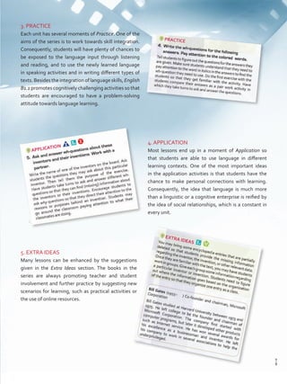 3. PRACTICE
Each unit has several moments of Practice. One of the
aims of the series is to work towards skill integration.
Consequently, students will have plenty of chances to
be exposed to the language input through listening
and reading, and to use the newly learned language
in speaking activities and in writing different types of
texts. Besides the integration of language skills, English
B1.1 promotes cognitively challenging activities so that
students are encouraged to have a problem-solving
attitude towards language learning.
4. APPLICATION
Most lessons end up in a moment of Application so
that students are able to use language in different
learning contexts. One of the most important ideas
in the application activities is that students have the
chance to make personal connections with learning.
Consequently, the idea that language is much more
than a linguistic or a cognitive enterprise is reified by
the idea of social relationships, which is a constant in
every unit.
5. EXTRA IDEAS
Many lessons can be enhanced by the suggestions
given in the Extra Ideas section. The books in the
series are always promoting teacher and student
involvement and further practice by suggesting new
scenarios for learning, such as practical activities or
the use of online resources.
9
T
9
T
Prelim_VP5IngGuideCol2012.indd 9 5/25/16 8:53 PM
 