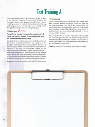 This test assesses students’ achievements at the B1 level
of the Common European Framework of Reference for
Languages. It covers the topics presented in units 1 and 2,
including exercises to evaluate all competences (listening,
reading, speaking and writing). At the same time it provides
the opportunity to practice test-taking strategies.
Listening
You will hear a radio interview. For questions 1-5,
check the correct answer in the answer box. You
will listen to the recording twice.
Ask students to read the instructions individually, and check
if they have understood what they are supposed to do.
Direct their attention to the example and have them look at
the answer grid.Tell them that the interview is about natural
resources so that they can associate the content and the
information with the concepts already learned in lesson 2.
Allow them some time to read the questions and options
before playing the audio. Afterwards, have students listen
to the recording two or three times, allowing them to decide
on the appropriate option that best answers each question.
Strategy:Associating new information with familiar concepts
Test Training A
Speaking
Clarify that the exercise is divided into two stages. Have
each candidate read the instructions for the first stage and
the given examples. Then, clarify any doubts about the
conversation they are supposed to hold and the language
they should use. Suggest Candidate A be a good listener so
that he/she can give some advice to Candidate B on how to
improve his/her lifestyle.
Now, invite him/her to read the instructions attentively for
the second stage and make use of the clues given in the
list to talk about his/her lifestyle over the past year. He/She
should speak clearly and listen carefully to Candidate B who
will provide advice in response.
Strategy: Using clues for receiving and sending messages
Track 21
33
U2_VP5IngGuideCol2012.indd 33 8/10/16 16:13
 