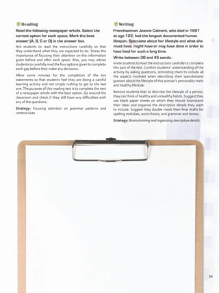 Reading
Read the following newspaper article. Select the
correct option for each space. Mark the best
answer (A, B, C or D) in the answer box.
Ask students to read the instructions carefully so that
they understand what they are expected to do. Stress the
importance of focusing their attention on the information
given before and after each space. Also, you may advise
students to carefully read the four options given to complete
each gap before they make any decisions.
Allow some minutes for the completion of the ten
statements so that students feel they are doing a careful
learning activity and not simply rushing to get to the last
one.The purpose of this reading test is to complete the text
of a newspaper article with the best option. Go around the
classroom and check if they still have any difficulties with
any of the questions.
Strategy: Focusing attention on grammar patterns and
context clues
Writing
Frenchwoman Jeanne Calment, who died in 1997
at age 122, had the longest documented human
lifespan. Speculate about her lifestyle and what she
must have, might have or may have done in order to
have lived for such a long time.
Write between 30 and 45 words.
Invite students to read the instructions carefully to complete
this part of the test. Confirm students’ understanding of the
activity by asking questions, reminding them to include all
the aspects involved when describing their speculations/
guesses about the lifestyle of this woman’s personality traits
and healthy lifestyle.
Remind students that to describe the lifestyle of a person,
they can think of healthy and unhealthy habits.Suggest they
use blank paper sheets on which they should brainstorm
their ideas and organize the descriptive details they want
to include. Suggest they double check their final drafts for
spelling mistakes, word choice, and grammar and tenses.
Strategy: Brainstorming and organizing descriptive details
34
U2_VP5IngGuideCol2012.indd 34 3/23/16 11:32 AM
 