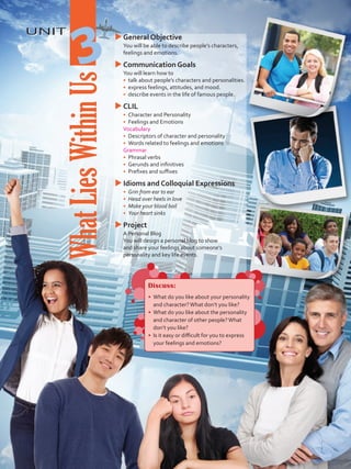UNIT
WhatLiesWithinUs
3
uuGeneral Objective
	 You will be able to describe people’s characters,
feelings and emotions.
uuCommunication Goals
	 You will learn how to
•	 	talk about people’s characters and personalities.
•	 	express feelings, attitudes, and mood.
•	 	describe events in the life of famous people.
uuCLIL
•	 	Character and Personality
•	 	Feelings and Emotions
	 Vocabulary
•	 	Descriptors of character and personality
•	 	Words related to feelings and emotions
	Grammar
•	 	Phrasal verbs
•	 	Gerunds and infinitives
•	 	Prefixes and suffixes
uuIdioms and Colloquial Expressions
•	 Grin from ear to ear
•	 Head over heels in love
•	 	Make your blood boil
•	 	Your heart sinks
uuProject
	 A Personal Blog
	 You will design a personal blog to show
and share your feelings about someone’s
personality and key life events.
Discuss:
•	 What do you like about your personality
and character?What don’t you like?
•	 What do you like about the personality
and character of other people?What
don’t you like?
•	 Is it easy or difficult for you to express
your feelings and emotions?
VP5 U3.indd 35 19/05/2016 02:52:03 p.m.
 