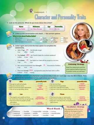Libra personality traits Virgo personality traits
•They get on well with people.
•They use common sense.
•They’re proud and expect admiration.
•They do not accept delay calmly.
• You can trust them.
• They look into things deeply.
• They don’t make decisions easily.
• They don’t think they are better than others.
Leo Pisces
• They eagerly want wealth and fame.
• You never know what they are going to do.
• They love to find out people’s private
information.
• They hate to lose.
• They become angry or upset easily.
• They tend to hold back their feelings.
• They don’t care about the consequences of
their actions.
Lesson  1
CharacterandPersonalityTraits
1.	 Look at the pictures. What do you know about this artist?
2.	 Listen to the conversation and check the correct options.
4.	 Read and discover the character and personality traits for each sign. Use the Word Bank. Then,
listen to the second part of the radio show and confirm.
sociable
Name Nickname Age Personality
What is true about Paulina Rubio?
a.	 She is from .	 Spain	 Mexico 	 Miami
b.	 She has a personality.	 friendly	 shy	 vain
c.	 She has been a successful .	 model	 singer	 writer
3.	 Listen again and circle the best option to complete the
statements.
a.	 Well, I’ll go the female singer.
• on	 • for	 • with
b.	 She looked her friend’s baby for a whole weekend!
• after	 • into	 • for
c.	 She draws her talent to make all her projects a success.
• up	 • in	 • on
d.	 Her various businesses have brought thousands of dollars.
• up	 • on	 • in
e.	 She even turned a proposal to play the lead role in a film.
• down	 • out	 • away
Listening Strategy
Read the statements and the
given options before listening
to predict what you will hear.
Vocabulary Strategy
Pay attention to the prefixes
added at the beginning of a
word. Im-, In-, Ir-, and Un-,
are prefixes which mean NOT.
Impatient = not patient
Word Bank
• ambitious
• analytical
• competitive
• humble
• impatient
• indecisive
•	 irresponsible
•	 reliable
•	 reserved
•	 sensible
•	 sensitive
•	 sociable
•	 curious
•	 unpredictable
•	 vain
(a)
(b)
(c)
(d)
(e)
(g)
(f)
(h)
(i)
(j)
(k)
(l)
(m)
(n)
36
Paulina Rubio
for
after
on
sensible
reliable
ambicious
curious
vain
analytical
sensitive
unpredictable
competitive
impatient
indecisive
reserved
humble
irresponsible
in
down
La Chica Dorada Answers may vary.
VP5 U3.indd 36 19/04/2016 12:26:06 p.m.
 