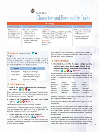 Lesson  1
CharacterandPersonalityTraits
Planning
Learning Goals Indicators KeyVocabulary and Structures Strategies
This lesson will
enable learners to
describe people’s
characters and
personality traits.
¾¾ Describes and talks
about people’s
characters and
personality traits.
¾¾ Uses prefixes to figure
out the meaning of
adjectives.
Vocabulary
ambitious, analytical, competitive, humble,
impatient, indecisive, irresponsible,
reliable, reserved, sensible, sensitive,
sociable, curious, unpredictable, vain
Structures
Phrasal verbs
Prefixes
¾¾ Using prior knowledge
to predict information
before listening
¾¾ Paying attention to
prefixes of a word
WARM UP (books closed) 
Hangman
Prepare the names of some famous people or movie
characters.Write on the board lines for each of the letters of
their first and last names. Give students some clues as they
call out letters to discover who the person is.
Person Clue
Harry Potter
Lionel Messi
Batman
magical, can do magic
talented, can play soccer
better than most people.
mysterious, can fly
PRESENTATION 1
1.	 Look at the pictures. What do you know about
this artist? 
Direct students’ attention to the pictures of Paulina Rubio.
Encourage volunteers to give information about the artist.
Then, ask them to complete the chart.
2.	 Listen to the conversation and check the correct
options. 
Call on a volunteer to read the Listening Strategy.
Have them say their option using the phrasal verb, “go for.”
Ask: Where do you think she’s from? I’ll go for Spain. Play the
audio for students to confirm their answers.
3.	 Listen again and circle the best option to
complete the statements. 
Invite students to focus their attention on the possible verb
- particle combinations as students go over the statements
and the possible answers.
Play the audio and have students compare their answers in
pairs. After that, invite them to explain the meaning of the
phrasal verbs in their own words.
PRESENTATION 2
4.	 Read and discover the character and personality
traits for each sign. Use the Word Bank. Then,
listen to the second part of the radio show and
confirm. 
Contextualize the exercise by discussing with students the
use of the astrological signs to describe personalities. Invite
students to say all the zodiac signs in English. Write on the
board:
Aries=	 /ˈeəriːz /
Aquarius=	 /əˈkweəriəs/
Pisces=	 /ˈpaɪsiːz/
Taurus=	 /ˈtɔːrəs/
Gemini=	 /ˈdʒemənaɪ/
Cancer=	 /ˈkænsər/
Leo=	 /ˈliːəʊ/
Virgo=	 /vɝgəʊ/
Libra=	 /ˈli:brə/
Scorpio=	 /ˈskɔrpiəʊ/
Sagittarius=	 /ˌsædʒəˈteəriəs/
Capricorn=	 /ˈkæprɪkɔrn/
Then ask: What’s your zodiac sign? Have students provide a
typical personality trait of each sign.
What are Leos like? Are they brave? Encourage and accept
any answer.
Afterthat,directstudents’attentiontotheexerciseandhave
a volunteer read the example.Then, go over the Word Bank
with the students. Point out the Vocabulary Strategy. Invite
students to identify and underline all the words containing
these prefixes.
Once students are familiar with the vocabulary, have them
read and complete the chart. Remind students to use all the
cluesthecontextprovides(prefixes,synonyms,associations).
Then, play the audio so they can confirm their answers.
Track 22
Track 23
Track 24
36
U3_VP5IngGuideCol2012.indd 36 8/10/16 14:37
 