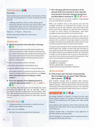 EXTRA IDEAS 
Personalize
Have students give some personality characteristics of their
own signs. Encourage them to use the vocabulary from the
exercise.
•	 Challenge students to create a similar radio program
where they talk about the other signs of the zodiac. Have
students listen again and focus their attention on the
expressions used in the show to describe the signs:
Virgos are… / AVirgo is… /They can be …
Another characteristic they have is that they’re …
They tend to be …
PRACTICE
5.	 Match the phrasal verbs with their meanings. 
•	 Explain that the students should match each phrasal
verb with its definition. Refer students to the Grammar
box. Clarify that the particle changes the meaning of the
verb. Have students identify the verb (in blue) and the
particle (in green). Explain that the particle can be an
adverb or a preposition.
Provide more examples with the verb look:
Look at /look up /look down /look back/look away.
Indicate the different meanings by using body language.
•	 Encourage students to go back through the lesson and
identify examples with these phrasal verbs, e.g. Paulina
Rubio looked after her friend’s baby for a whole
weekend.
6.	 Form the opposite of the following words by
using the appropriate prefix: Im-, In-, Ir-, and Un-. 
Have students close their books and remember the words
containing the prefixes Im-, In-, Ir-, and Un-. Invite a
volunteer to provide an explanation for the prefixes. After
that, refer students to the exercise and have them come up
with the opposites. Invite students to check their answers
in pairs.
EXTRA IDEAS 
•	 Challenge students to remember or identify common
suffixes used in adjective formation:
-able / -ous /-ive / -ible/able
•	 Ask them to provide examples from the lesson.
7.	 Fill in the gaps with the correct form of the
phrasal verbs from exercise 5. Then, describe
each person’s character using the words from
the Word Bank in exercise 4. 
With this exercise you can check students’ understanding
and use of the lesson’s vocabulary.
Make sure students look at the pictures and read the
complete sentences to understand the context. Go over
example (a) and (e) with students. Have them look at the
picture and find an adjective to describe Sam’s behavior,
or based on John’s picture and description, have them
complete sentence (e) with the correct phrasal verb.
Ask students to write the correct adjective under each of
the pictures. After students finish, have them compare their
answers with a partner's. Encourage students to read the
complete sentences and role play each dialog. Call on some
volunteers to perform them to check pronunciation.
To expand on pronunciation, direct students' attention to the
Pronunciation box. Explain to them that they will listen to
some sentences which they need to complete using a phrasal
verb. After students have complete the exercise, invite them
to reflect on the emphasis that is given to the particle in
contrast to the common pronunciation of prepositions. Give
some more examples for students to contrast:
This is for Sam (no emphasis)
I’ll go for Sam. (emphasis)
The box is on the table. (no emphasis)
I get on well with all my classmates. (emphasis)
APPLICATION
8.	 Think of your own character and personality.
Has it changed over the years? How? Discuss
with a partner. 
Give students enough time to prepare their answers.
Encourage them to use the new vocabulary and to work with
different partners. When students finish, have them report
interesting information about their partners. Ask: What did
you learn from your partners?What do you have in common?
 Project Stage 1  
Encourage students to discover if anyone has the same
favorite famous person. This project will help them share
some of their preferences with people who share similar
interests.
Give students some important advice about using the web:
Double check information, don’t copy and paste, quote the
source they use.
Students should write a description using adjectives to
describe character and personality.
Remind students to investigate about important events in
this person’s life for the next class.
Track 25
37
U3_VP5IngGuideCol2012.indd 37 8/10/16 16:14
 