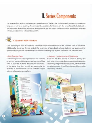 II.SeriesComponents
The series authors, editors and developers are well aware of the fact that students need constant exposure to the
language as well as to a variety of exercises and evaluations. For this reason, the series has a Student’s Book, a
Teacher’sGuide, an audioCD (within the student’s book) and two audioCDs for the teacher.A workbook, tests and
online support activities will soon be available.
   A. Students’ Book Structure
Each book begins with a Scope and Sequence which describes each of the six main units in the book.
Additionally, there is a Review Unit at the beginning of each book, where students are given another
opportunity to practice some of the contents and the language aspects studied in the previous book.
1. Unit Opening Page
Each unit begins with a description of the unit contents
as well as a number of illustrations and questions.They
help to activate students’ background knowledge.
At the same time, they provide an opportunity for
students to spontaneously discuss different topics
within a collaborative atmosphere.
2. Lessons 1-2 Grammar andVocabulary
Each unit has four lessons in which to develop the
unit topic. Lessons 1 and 2 are meant to introduce the
vocabularyandgrammaticalstructures,whichstudents
are able to process through listening, speaking, reading
and writing activities.
HealthyLife,HealthyWorld
UNIT
HealthyLife,HealthyWorld
2
uuGeneral Objective
You will be able to talk about lifestyles and
speculate about habits and customs of the past.
uuCommunication Goals
You will learn how to
•	 speculate about lifestyles in the past.
•	 express opinion and possibility about past
events.
•	 describe people, objects, and events.
uuTopics
•	 Healthy Habits
•	 Earth Resources
Vocabulary
•	 Words related to healthy habits, earth resources,
and environmental degradation
Grammar
•	 Past Modals: must / could / might /
•	 Relative clauses: who / where / that
uuIdioms and Colloquial Expressions
•	 To	be	fit	as	a	fiddle
•	 To	be	in	bad	shape
•	 To	be	in	murky	waters
•	 To	move	heaven	and	earth
uuProject
A PowerPoint Presentation
You will create a PowerPoint presentation about
lifestyles to share problematic situations you
identify in your community, as well as actions
people can take to protect the environment.
Discuss:
•	 Do you have a healthy lifestyle?
•	 Do you and your community take
care of our natural resources?
Useful Expressions•	 Use I know! to show agreement with what someone says.
•	 Use I guess to express your opinion about something you are
not sure about.
1. Classify the actions in the Word Bank into healthy or unhealthy habits.
HealthyHabits
2. Read and listen to the conversation.
Then, check the correct optionsin the box below.
Key ExpressionsGee!: Wow!
fact
opinion
a. Jason’s granny must have slept all day long.
b. She just took a 30-minutes nap this afternoon.
c. She might never have eaten fatty food, I guess.
d. She	prefers	to	drink	water	and	fruit-flavored	yogurt	or	juice.
e. I guess she might never have smoked.
f. She is always in a good mood.
Vocabulary StrategyClassify vocabulary intocategories to remember it better.
Jason: Hi, Alan. I’m glad you came to my Granny’s Birthday party.
Alan: Thanks for the invitation. Is she really going to be 100 years old?
Jason: Yes, and look at her! She‘s not sedentary, instead she is very active!
Alan: I know! She has lots of energy. She must have slept all day long!
Jason: Well, she didn’t. It could have been because she took a 30 minutes nap this afternoon. But she
sleeps very well at night.Alan:	 And,	she	is	thin	and	fit.	She	must have eaten low-fat foods all of her life!
Jason: Yes.	Her	diet	has	always	included	steamed	fish,	grilled	meat,	and	olive	oil.
Alan: Wow! She has had a very healthy diet. She might never have eaten fatty food, I guess.
Jason: Well, she doesn’t like junk food. She prefers lots of veggies and fruit.
Alan:	 What	about	drinks?	Does	she	drink	sodas	and	coffee?
Jason: Not	really.	She	prefers	to	drink	water	and	fruit-flavored	yogurt	or	fresh	juice.
Alan: I guess she might never have smoked, right?
Jason: You’re right. She hates smoking and she has never been drunk. Besides, she loves exercising.
She walks the dog every day!Alan: And she looks quite relaxed! Has she ever felt stressed?
Jason: Well, as you can see, she is always in a good mood and nothing makes her feel angry.
Alan: Gee! Now I see... Having such a healthy lifestyle must have prevented her from getting
lots of diseases.
Word Bank•	Eating fatty foods•	Smoking
•	Drinking water•	Sleeping well
•	Being sedentary
•	Getting drunk•	Being active• Having a healthy diet•	Doing exercise•	Feeling stressed
UNHEALTHY HABITS
HEALTHY HABITS
Eating fatty foods
Lesson 1
22
Grammar and Vocabulary
•	 Work by pairs.Think of an unhealthy habit that is present in your community today.
•	 Prepare a PowerPoint presentation describing how this unhealthy habit is a problem for the community.
•	 Speculate about the origins of this bad habit.
Project Stage 1
Reflect on Grammar
Past Modals
Use Past Modals to speculate, deduce, or make guesses about past
situations based on evidence.
•	She	must have slept all day long.
•	It	could have been because she took a nap.
•	She	might never have eaten fatty food.
Structure
Subject + (must/could/might) + have + past participle + complement
Degrees of certainty / about
the past
a.- Kenneth has lost a lot of weight
recently.
- He
a very healthy diet.
c.- Dorothy came to the gym after
work every night last week.
- She
stressed.
b.- Why is Sarah so tired today?
- I’m not sure. She
very badly last
night.
d.- Where’s my salad? I left it here!
- Edward it.
He loves veggies!
3. Read the following situations and make guesses to complete the sentences.
Use the Word Bank.
4. Think of a healthy old person from your family or community. What makes him/her healthy? Check the
boxes. Then, speculate about his/her past habits.
Word Bank
•	 feel
•	 eat
•	 sleep
•	 go on
must’ve could’ve might’ve
a.
b.
c.
d.
Pronunciation
In speech, past modals are contracted.
1. Listen and repeat.
•	 must’ve - / mʌstǝv/
•	 could’ve - / kʊdǝv/
•	 might’ve - / maItǝv/
2. Listen to four sentences and check the
past modal you hear.
Eating fruits and veggies
Doing exercise
Being in a good mood
Sleeping well
Eating low-fat foods
Staying away from cigarettes and alcohol
Being active
Mr. Garcia
must have stayed away
from cigarettes and
alcohol all of
his life!
Must -------- 90%
Could -------- 50%
Might -------- 30%
sure
might
23
10
T
10
T
Prelim_VP5IngGuideCol2012.indd 10 5/25/16 8:53 PM
 