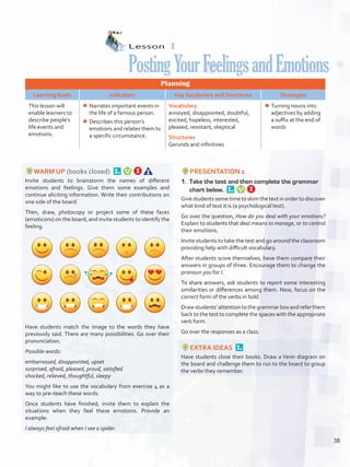 Lesson  2
PostingYourFeelingsandEmotions
Planning
Learning Goals Indicators KeyVocabulary and Structures Strategies
This lesson will
enable learners to
describe people’s
life events and
emotions.
¾¾ Narrates important events in
the life of a famous person.
¾¾ Describes this person’s
emotions and relates them to
a specific circumstance.
Vocabulary
annoyed, disappointed, doubtful,
excited, hopeless, interested,
pleased, resistant, skeptical
Structures
Gerunds and infinitives
¾¾ Turning nouns into
adjectives by adding
a suffix at the end of
words
WARM UP (books closed) 
Invite students to brainstorm the names of different
emotions and feelings. Give them some examples and
continue eliciting information. Write their contributions on
one side of the board.
Then, draw, photocopy or project some of these faces
(emoticons) on the board, and invite students to identify the
feeling.
Have students match the image to the words they have
previously said. There are many possibilities. Go over their
pronunciation.
Possible words:
embarrassed, disappointed, upset
surprised, afraid, pleased, proud, satisfied
shocked, relieved, thoughtful, sleepy
You might like to use the vocabulary from exercise 4 as a
way to pre–teach these words.
Once students have finished, invite them to explain the
situations when they feel these emotions. Provide an
example:
I always feel afraid when I see a spider.
PRESENTATION 1
1.	 Take the test and then complete the grammar
chart below. 
Give students some time to skim the text in order to discover
what kind of text it is (a psychological test).
Go over the question, How do you deal with your emotions?
Explain to students that deal means to manage, or to control
their emotions.
Invite students to take the test and go around the classroom
providing help with difficult vocabulary.
After students score themselves, have them compare their
answers in groups of three. Encourage them to change the
pronoun you for I.
To share answers, ask students to report some interesting
similarities or differences among them. Now, focus on the
correct form of the verbs in bold.
Drawstudents’attentiontothegrammarboxandreferthem
back to the test to complete the spaces with the appropriate
verb form.
Go over the responses as a class.
EXTRA IDEAS 
Have students close their books. Draw a Venn diagram on
the board and challenge them to run to the board to group
the verbs they remember.
38
U3_VP5IngGuideCol2012.indd 38 3/23/16 11:40 AM
 