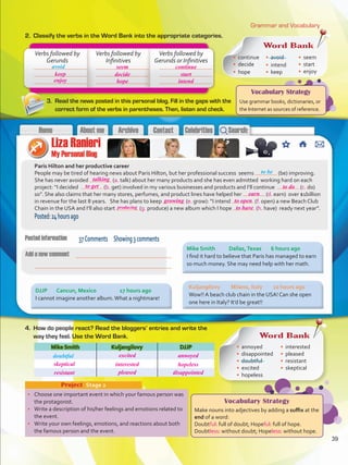 Vocabulary Strategy
Use grammar books, dictionaries, or
the Internet as sources of reference.
Grammar and Vocabulary
2.	 Classify the verbs in the Word Bank into the appropriate categories.
•	 Choose one important event in which your famous person was
the protagonist.
•	 Write a description of his/her feelings and emotions related to
the event.
•	 Write your own feelings, emotions, and reactions about both
the famous person and the event.
Project  Stage 2
Paris Hilton and her productive career
People may be tired of hearing news about Paris Hilton, but her professional success seems (be) improving.
She has never avoided (a. talk) about her many products and she has even admitted working hard on each
project: “I decided (b. get) involved in my various businesses and products and I’ll continue (c. do)
so”. She also claims that her many stores, perfumes, and product lines have helped her (d. earn) over $1billion
in revenue for the last 8 years. She has plans to keep (e. grow): “I intend (f. open) a new Beach Club
Chain in the USA and I’ll also start (g. produce) a new album which I hope (h. have) ready next year”.
Posted:24hoursago
Mike Smith Kuljangilovy DJJP
Verbs followed by
Gerunds
Verbs followed by
Infinitives
Verbs followed by
Gerunds or Infinitives
avoid
to be
3.	 Read the news posted in this personal blog. Fill in the gaps with the
correct form of the verbs in parentheses. Then, listen and check.
4.	 How do people react? Read the bloggers’ entries and write the
way they feel. Use the Word Bank.
37Comments Showing3comments
Word Bank
•	 continue
•	 decide
•	 hope
•	 avoid
•	 intend
•	 keep
•	 seem
•	 start
•	 enjoy
Mike Smith	 Dallas,Texas	 6 hours ago
I find it hard to believe that Paris has managed to earn
so much money. She may need help with her math.
Kuljangilovy	 Milano, Italy	 10 hours ago
Wow!! A beach club chain in the USA! Can she open
one here in Italy? It’d be great!!
DJJP	 Cancun, Mexico		 17 hours ago
I cannot imagine another album.What a nightmare!
Word Bank
•	 annoyed
•	 disappointed
•	 doubtful
•	 excited
•	 hopeless
•	 interested
•	 pleased
•	 resistant
•	 skeptical
doubtful
Vocabulary Strategy
Make nouns into adjectives by adding a suffix at the
end of a word:
Doubtful: full of doubt; Hopeful: full of hope.
Doubtless: without doubt; Hopeless: without hope.
39
keep
enjoy
decide start
seem continue
hope intend
talking
to get
producing
growing to open
earn
skeptical interested hopeless
excited annoyed
resistant pleased disappointed
to have
to do
VP5 U3.indd 39 23/03/2016 08:30:35 a.m.
 