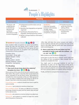 Lesson  3
People’sHighlights
Planning
Learning Goals Indicators
KeyVocabulary
and Structures
Strategies
This lesson will
enable learners
to identify key
elements and
synthesize
information in order
to write a biography.
¾¾ Understands word formation and use
of suffixes.
¾¾ Identifies how biographies are typically
organized.
¾¾ Synthesizes information from a
biography, identifying the key content.
¾¾ Writes a synopsis based on information
collected.
Vocabulary
charming, successful,
producer, administrator,
sociable, rapper,
turntablist, ambitious,
competitive, energetic
¾¾ Transforming base
words into nouns by
adding suffixes
¾¾ Using context clues
to locate extra
sentences
WARM UP (books closed) 
Have students relate occupations to typical personalities.
Divide the class into two groups. Give a marker to each
group. Tell students, a volunteer from each group will race
to the board and write an occupation and a personality
characteristic of that occupation.
Comedian- funny
Soccer player - strong, agile
Software designer – brainy
Model- vain
Tolerant, patient – teacher
Rational, analytical – scientist
Competitive – sportsperson
Pre-Reading
1.	 How much do you know about this celebrity?
Complete the chart. 
Show a picture of this actor, but do not ask students to open
their books. Play a game. Copy the chart on the board and
call on volunteers to say the actor’s name. Tell students to
complete the chart as quickly as they can. Make groups of
3 or 4 and select a student from each group to call out an
answer. Have them write their answers on the board.
First and last names: students should know how to spell his
name correctly.
Occupation: (ask students to mention at least two)
Date and Place of birth: As dates are difficult to remember,
encourage students to guess and the closest date and year
to the real one wins.
Personality: ask students to mention at least two adjectives.
Famous for: ask students to mention at least two events
which the person is famous for.
-After that, tell them the correct answers and select a
winner. Continue with the same procedure for each of the
items in the table. Add the points each team earned and
select a winning group.
2.	 Have a quick look at the text below and find
examples of words made with the suffixes: –er,
–or, and –ist. 
Refer students to theVocabulary Strategy box.
Invite them to skim the text to identify words made with
the suffixes to form occupations. Allow enough time for
students to complete the chart.
You might want to encourage students to use their
dictionaries to work out the base forms of the words.
Remind them that dictionaries will provide an entry word
(base word) and under the same entry, some information of
the most common suffixes and prefixes will be mentioned.
Finally, ask them to compare their answers in pairs.
40
U3_VP5IngGuideCol2012.indd 40 3/23/16 11:40 AM
 