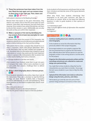 3.	 These five sentences have been taken from the
text. Read the text again and use content clues
to place them in the right gap. Then, listen and
check. 
Call students’ attention to the Reading Strategy.
Remind them that based on the given information, they
need to use context clues to find the correct place for each
sentence. Have them read sentences (a-e) and clarify their
meaning. Once students have solved the exercise, ask them
to discuss their answers in pairs. Additionally, you can play
the audio so they can confirm their responses.
4.	 Make a synopsis of the text by identifying the
key content. Find at least two examples for each
group. 
Brainstorm ideas about the purpose of this biography. Ask
studentstoidentifyitscommonelementsandorganizational
patterns before looking at the chart and the strategy.
Tell students that to make a synopsis they should focus on
what is important. Clarify that factual information refers
to all information that has been verified and accepted as
true. Anecdotal refers to information that is based on casual
observations or rumors. Key events are the most important
events in a person’s life. Achievements refer to actions that
are the result of ability, hard work, or heroism.
Encourage students to use their own words.
After students have finished, invite them to get into pairs
and compare their notes. Call on some volunteers to read
out and justify their answers. Challenge them to defend
their responses.
5.	 Write a short biography about a famous person. 
Direct students’ attention to the outline. Have them read all
the instructions. Then, ask a volunteer to read the Writing
Strategy out loud. Remind students that a biography
should be well-balanced, accurate and entertaining. Write
these questions on the board to explore their choices more
critically.
Why is this person famous?
What did/does this person do to become famous? 
How has this person made an impact on the lives of others?
Invite students to find expressions and phrases that can help
them introduce and describe some of the typical elements
of biographies.
When they finish, have students interchange their
biographies to do some peer correction. Ask them to
give advice on content. Write on the board the following
questions in order to guide students in their opinions or
comments:
-Is it interesting to read?
-Does it provide different kinds of information like anecdotal
and factual?
-Is it objective?
 Project Stage 3  
•	 Continue reading about your celebrity and write a
short biography.
•	 Invite students to revise the information that they
previously added in their project biography.
•	 Encourage students to use a graphic organizer like
the one presented here to organize the information
they collected about their famous person (in case the
biography written in the writing section is not the same
for the project).
•	 Organize the information previously written and the
recordings and pictures you collected to create and
design your personal blog.
	 You might like to show students a blog that has the
characteristics you want them to include. Encourage
the tech-savvy students in your class to help the other
students.
•	 Upload all the information and create an attractive
design using the texts, pictures, and videos.
	 Tell students go to the lab and visit some of their
partners’ blogs and leave comments on their work.
Track 27
41
U3_VP5IngGuideCol2012.indd 41 8/10/16 14:41
 