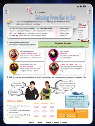 Lesson  4
Speaking Strategy
Use an appropriate tone of
voice and gestures to convey
your feelings and emotions
when holding a conversation.
1.	 Listen and complete the expressions in bold using the Word Bank. Then,
match them with their meaning.
GrinningFromEartoEar
Reflect on Values
Always Sometimes Never
¾¾ I respect people’s characters and
personalities.
¾¾ I am tolerant of people’s feelings
and emotions.
¾¾ I avoid overreacting and hurting
people’s feelings.
Gap Activity
Student A goes to page 88.
Student B goes to page 91.
Many people’s
(c)
when they heard that Michael
Jackson had died.
Natalie Portman was
(a)
when she won her Oscar Award
for best Actress in “Black Swan”
It my (d)
when my neighbors are noisy and
I am trying to have a good night’s
sleep.
PrinceWilliam and Kate
(b)
for each other when they were
college students in England.
Someone’s cell
phone ringing when I
watching a movie at the
cinema makes my
blood boil.
What makes
your blood boil?
Have you ever
grinned from
ear to ear?
a. My wife and I met in 2001 and we fell over heels in love! 	 1. feeling angry
b. Adam was grinning from ear to . He passed the final test. 	 2. feeling in love
c. My sank when my parents got divorced last year. 		 3. feeling happy
d. It made my boil when Jim’s boss yelled at him. 		 4. feeling sad
3.	 Talk to a partner about situations in which your feelings and reactions come to play an important role.
Listening Strategy
Pay attention to the speakers’ tone of voice to interpret their feelings.
2.	 Use the previous idiomatic
expressions in the situations below.
Sure!
Once, I was…
Word
Bank
•	 head
•	 ear
•	 blood
•	 heart
head
42
d
ear
heart
blood
a
b
c
grinning from ear to ear heart sank
fell heart over heels
blood boilmade
VP5 U3.indd 42 19/04/2016 10:42:20 a.m.
 