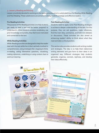 3. Lesson 3 Reading andWriting
Lesson 3 is entirely devoted to working on the reading process which is subdivided into Pre-Reading,While-Reading
and Post-Reading.These subdivisions are aimed at making students strategic and effective readers.
Pre-Reading Activities
ThepurposeofPre-Readingactivitiesistohelpstudents
get ready to read a text and be better prepared to
understand it. When students preview vocabulary, use
prior knowledge and predict, they feel more motivated
and connected to the text.
While-Reading Activities
While-Readingactivitiesaredesignedtohelpthereader
deal with the text while he or she is actively involved in
comprehension, using strategies like: stopping to think,
re-reading, asking themselves questions, visualizing,
making inferences, underlining or using context clues to
work out meaning.
Post-Reading Activities
Students need to apply some Post-Reading strategies
to achieve a deeper understanding of the text. For this
purpose, they can ask questions, make inferences,
find the main idea, summarize, and hold mini-debates
or discussions. These activities are also aimed at
enhancing readers’ ability to think about what they
read and take a critical position.
This section also provides students with writing models
and strategies. The idea is to help them determine
writing elements and give form to their ideas in an
organized way. Different strategies help students
generate, organize, connect, rephrase, and develop
their ideas effectively.
Lesson 3
OldTimesandModernWorld
2. Read the essay and circle the words that show contrast among ideas.
1. Going back in time lets us see how people used	to
communicate in contrast to nowadays. It is undeniable
that the reasons why humans beings communicate
remain the same (to share news, contact friends, do
business, send warnings and so forth), but the ways they
do	so	are	different.	While	in	the	past	people	used	to	send	
smoke signals, word of mouth messages, pigeon post,
or letters and cards, today most people send e-mails,
make calls on their cell phones, send text messages, chat
online, or useTwitter to communicate.
2. When using old methods of communication, messages
took a long time to both be sent and replied.
However, with modern communication the message
is received immediately, without having to wait too
long for the answer.This means that today we enjoy
instant communication, even with friends, relatives
or	colleagues	who	live	in	different	towns,	cities	and	
countries.
3. Technology has contributed to the development of
communication, which has become incorporated into
daily life. In fact, online communication has been created
to facilitate communication. Although in the past, it was
difficult	to	transmit	news	and	messages	because	of	a	lack	
of technology in distant regions, nowadays technology
is more widely available and has been incorporated into
people’s daily lives. People can use it everywhere and
find	it	hard	to	imagine	their	lives	without	it.	
4. Inventions in communication have changed the way
people socialize. Long ago, people used to meet for a
coffee,	stop	by	friends’	houses	or	pick	up	the	phone	and	
call, but modern communication has decreased face-
to-face interaction, which some people think damages
relationships. So, while some think that socializing online
may be positive, others consider this change negative.
5. Communication has been one of the greatest
achievements of humankind. Its evolution over time,
the	speed	at	which	it	works,	the	influence	of	technology	
in it, and its impact on human interaction have made
communication possible for billions of people around the
world that used to be out of touch!
a. text
	 c. pigeon
e. fire
b. video
d. word of
f. online
KeepinginTouch
1. Fill in the blanks using the Word Bank. Then, classify the communication means
into (M) modern or (A) ancient.
Word
Bank
•	 signals
•	 post
•	 mouth
•	 messaging
•	 chat
•	 conference
Vocabulary Strategy
Use visual images and
relate them to the
language clues to deduce
the meaning of new
vocabulary.
messaging
M
52
Reading and Writing
3. Complete the chart below.
Writing Strategy• State that you want to discuss thedifferences	between	two	topics.		• Present	and	contrast	one	difference	at a time (e.g.	place,	modern	and	ancient	inventions,	speed,	access,	type	of	interaction,	etc.)	• Make sure you use words like but,while, however and although tocontrast the ideas.• Conclude by rephrasing what youmentioned in previous lines.
Paragraph
topic
Past
present
1 Ways of
communicating
2 Messages took a long time to both be sent andreplied
3
4
Online interaction / virtualinteraction
Introduction:
First	difference:
Second	difference:
Third	difference:
Conclusion:
4. Complete the sentences using the words in the Word Bank.
a. In the past, people used to send smoke signals,
now they use online
communication.b.
in the past people sent letters and cards, today they send text
messages to friends and relatives.
c.
many years ago the telephone and the radio modernized the world,
nowadays it is Facebook	and	Twitter	that have revolutionized and made people’s lives
easier and faster.d. Dorothy used to write letters and send telegrams.
, today she emails
everybody.
Reading StrategyScan	the	text	to	identify	specific	information.
5. Write a comparison and contrast essay about the ways your
family used to communicate in the past and nowadays.
•	 Use the questions you wrote in Project Stage 2 to design the MemoryTradition Survey.
						E.g.	What	traditions	did	you	use	to	celebrate	in	your	neighborhood?		
•	 Conduct the Memory andTradition Survey and organize the data into pie graphs or bar charts.
•	 Write	a	report	of	the	data	collected	and	then	show	the	data	gathered	in	charts	and	figures.	
Project Stage 3
Word
Bank
but
while
however
although
but
53
11
T
11
T
Prelim_VP5IngGuideCol2012.indd 11 5/25/16 8:53 PM
 