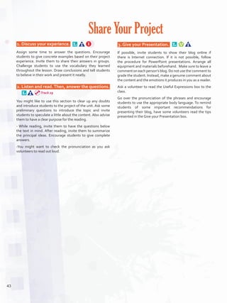  1. Discuss your experience.  
Assign some time to answer the questions. Encourage
students to give concrete examples based on their project
experience. Invite them to share their answers in groups.
Challenge students to use the vocabulary they learned
throughout the lesson. Draw conclusions and tell students
to believe in their work and present it neatly.
 2. Listen and read.Then, answer the questions. 
You might like to use this section to clear up any doubts
and introduce students to the project of the unit. Ask some
preliminary questions to introduce the topic and invite
students to speculate a little about the content. Also advise
them to have a clear purpose for the reading.
- While reading, invite them to have the questions below
the text in mind. After reading, invite them to summarize
the principal ideas. Encourage students to give complete
answers.
-You might want to check the pronunciation as you ask
volunteers to read out loud.
 3. Give your Presentation.  
If possible, invite students to show their blog online if
there is Internet connection. If it is not possible, follow
the procedure for PowerPoint presentations. Arrange all
equipment and materials beforehand. Make sure to leave a
comment on each person’s blog. Do not use the comment to
grade the student. Instead, make a genuine comment about
the content and the emotions it produces in you as a reader.
Ask a volunteer to read the Useful Expressions box to the
class.
Go over the pronunciation of the phrases and encourage
students to use the appropriate body language. To remind
students of some important recommendations for
presenting their blog, have some volunteers read the tips
presented in the Give your Presentation box.
Share Your Project
Track 29
43
U3_VP5IngGuideCol2012.indd 43 8/10/16 14:47
 