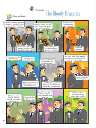 Comic
Read and listen.
Hey, I’ve decided to sell mood
bracelets. I’m sure I’m gonna
make a fortune with this!
Don’t you believe me?Why
don’t you try one?Which
one would you go for?
Not at all.These mood bracelets
are defective. I’m grinning from
ear to ear these days!
Gee! It’s glowing kind
of black and gray.
That means you have
to pay me!
OK. Let’s see what
happens with the
last one.You’re really
curious, right?
TheMoodyBracelets
Huh! Sure!This new
business will bring in
thousands of dollars!
Well, I’m sure none
of these really work.
But, let’s try this one.
It means you secretly
love somebody.
Let’s try another one.
I hope that this one
will work properly.
Wow!You see! It
started shining
red! It’s amazing!
No, I think this
bracelet is broken.
He can’t find out that I’ve
fallen head over heels in
love with his sister!
Huh, precisely now
that I’m jobless.
Look! It’s flashing yellow. It
means you are impatient or
maybe very sad these days!
What does
that mean?
Not really. But,
OK, let’s see.
Ahh! Sure! Is there a
bracelet for feeling
skeptical and tricked?
44
VP5 U3.indd 44 23/03/2016 08:30:42 a.m.
 