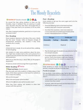 Comic
TheMoodyBracelets
WARM UP (books closed) 
Go around the class asking students to show you the
bracelets, rings or necklaces they are wearing or usually
wear. Ask them why they wear them. Encourage them to
explain if they wear them as an accessory or for any other
reason.
Ask: Does it represent protection, good luck or is it just a nice
accessory to wear?
Pre- Reading
Direct students’ attention to the title of the comic. Clarify
that the word, “moody,” refers to frequent changes of
temperament (emotions). Ask students if they know
someone who is moody.
Model:
A friend of mine is moody. He can be sad and then, suddenly,
he starts laughing.
Ask students to make some predictions about the story.
You might have students look at the comic pictures for a
couple of seconds and then have them close their books and
elicit predictions:
What do you think the story is about? Who are the people in
the pictures?
Accept any answer and encourage them to give details.
While Reading
Read and listen. (books open)
Play the audio and invite students to follow along in their
books. Write these questions on the board for students to
have a reason for reading:
Who are the two guys?
What‘s the secret power of the bracelets?
What do the different colors of the bracelets mean?
When they finish reading, ask students to share their
answers with their partners.
Post –Reading
Invite students to go over the comic again and to do the
following exercises:
•	 Draw the following chart on the board and have
students check each character's personality. 
•	 Give them the vocabulary: indecisive/ analytical /
curious/ reserved/ annoyed/disappointed/doubtful/
excited / interested/resistant /confident
Thin guy Chubby guy
Personality Feelings Personality Feelings
Ambitious Skeptical
•	 Play the Audio again for students to pay attention to the
tone of each character.
•	 Encourage students to share their answers with a
partner. Clarify that answers might vary; however,
the important thing is for students to support their
opinions.  
EXTRA IDEAS  
Invite students to create narrator lines for each of the
pictures, using the vocabulary from the chart.
Provide an example:
One day Brian, a very ambitious guy, had an idea. His friend
Ken was a little dubious about his invention, but he was curious
about it. …
•	 Invite students to get into groups and compare the
narrator lines they created.
•	 In groups, select the best lines and dramatize the story
including the narrator’s voice.
Track 30
44
U3_VP5IngGuideCol2012.indd 44 8/10/16 16:15
 