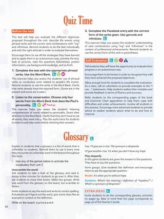 Quiz Time
 Before the test 
This test will help you evaluate the different objectives
proposed throughout the unit: describe life events using
phrasal verbs and the correct verb combinations with “ing”
and infinitives. Remind students to do the test individually
and with the right attitude in order to evaluate themselves.
Encourage them to use all the strategies they have learned
and to apply them in an autonomous way: preview the test,
look at pictures, read the questions beforehand, predict
information, use background knowledge, and so forth.
1.	 Complete the text with the appropriate phrasal
verbs. Use the Word Bank. 
This exercise helps you assess the students’ use of phrasal
verbs as vocabulary units related to people’s life events.
Remind students to use the verbs in the Word Bank. Clarify
that verbs already have the required form. (Some are in the
present and some are in past.)
2.	 Listen to the conversation. Choose only four
words from the Word Bank that describe Paul’s
personality. 
This exercise helps you assess the students’ listening
comprehension of words related to personality. Direct their
attentiontotheWordBank.Clarifythattheydon’thavetouse
all words; they need only 4. Play the audio twice for students
to listen to and take notes before checking their answers.
3.	 Complete the Facebook entry with the correct
form of the verbs given. Use gerunds and
infinitives. 
This exercise helps you assess the students’ understanding
of verb combinations using “ing” and “infinitives” in the
context of professional achievements. Remind students to
use the correct form of the verb in parentheses.
Self-Evaluation  
Tell students they will have the opportunity to evaluate their
progress in an autonomous way.
Encourage them to be honest in order to recognize how well
they have achieved the proposed objectives.
Allow enough time for students to complete the evaluation.
As a class, call on volunteers to provide examples to the “I
can…” statements. Help students realize their mistakes and
provide feedback in terms of fluency and accuracy.
Refer students to the corresponding pages of the book
and Grammar Chart appendixes to help them cope with
difficulties and under achievements. Involve all students in
this process. Encourage more advanced students to provide
advice to weaker students about what to do and how to
improve.
Glossary 
Explain to students that a glossary is a list of words that is
unfamiliar to students. Remind them to use it every time
they encounter an unfamiliar word in the lessons throughout
this book.
•	 Use any of the games below to activate the
vocabulary from unit 3
Unscramble the word!
Ask students to take a look at the glossary and read it.
Assign a few minutes for students to go over it. After that,
ask students to close their books. Make two groups. Write
one word from the glossary on the board, but scramble its
letters.
Invite students to say the word and write its correct spelling.
If students can’t figure out the word, give some clues like an
example in context or the definition.
Write on the board: o-p-l-s-s-e-e-h
Say: I’ll give you a clue.The synonym is desperate.
I’ll give another clue. It’s when you don’t have any hope.
Play Jeopardy
In this game students are given the answer to the questions.
They have to say the questions.
Form groups. Give students the definition and encourage
them to ask the appropriate question.
Model: It’s when you’re without hope.
Students: What’s the meaning / definition of “hopeless?” /
What’s a synonym of desperate?
EXTRA IDEAS 
Invite students to do the corresponding glossary activities
on pages 95. Bear in mind that this page corresponds to
page 46 of theTeacher’s Guide.
Track 31
45
U3_VP5IngGuideCol2012.indd 45 8/10/16 14:49
 
