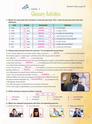 1. Match the verbs with their particles to make phrasal verbs. Then, match the phrasal verbs with their
definitions.
Verb Particle PhrasalVerb Definition
a. draw for 1. to investigate
b. hold after 2. to reject, refuse
c. bring out 3. to make use of something
d. turn in 4. not to show how you feel
e. find on 5. to choose from various options
f. look down 6. to earn money
g. go into 7. to take care of somebody
h. look back 8. to discover information
Unit 3
GlossaryActivities
3. Write antonyms using the prefixes in the box.
a. Head over heels in love b. Your heart sinks c. Grin from ear to ear d. Make your blood boil
4. Match the colloquial expressions with their corresponding pictures.
Im- In- Ir- Un-
a. sensitive
b. happy
c. rational
d. patient
e. responsible
f. decisive
g. predictable
h. reliable
a draw on 3
PaulDJ: Hi Amy.Welcome to our radio contest.Today, you have to (a) who the artist of the week is.
You have two options: a male singer or a female actress.Who do you want to select?
Amy:Well, I’ll (b) the male singer.
PaulDJ:OK.Great! Here is the first clue: he is a very friendly person; he gets on very well with people and fans. In his songs, he
is very honest and never (c) his feelings about the world. He even expresses his religious feelings.
Amy:Wow!That’s interesting. Is he a Latin American singer?
PaulDJ:Yes, he is. He (d) his talent as a musician to mix his pop style with merengue, bolero and
bachata. He likes to (e) the preferences of people to please them with his songs.
Amy:What about his records? Has he sold many of them?
PaulDJ: Yes, he has sold over 30 million.This has (f)
millions of dollars. His music is very popular and well-known in different countries.
He sings in Spanish and English. He (g) a proposal to sing
in Portuguese, what a shame!
Amy: OK, now I guess I can tell who this is! Is he Juan Luis Guerra?
PaulDJ:You’re right. Congratulations, you’ve found out our artist of the week.
2. Choose seven phrasal verbs from exercise 1 to complete the conversation.
95
c
e
f
g
d
h
b
bring in
find out
look after
go for
turn down
look into
go for
look into
holds back
draws on
find out
brought in
has turned down
in ir ir un
un un in un
c d a b
hold back
6
8
7
5
2
1
4
Student’s Book page 95
46
U3_VP5IngGuideCol2012.indd 46 4/19/16 11:37 AM
 