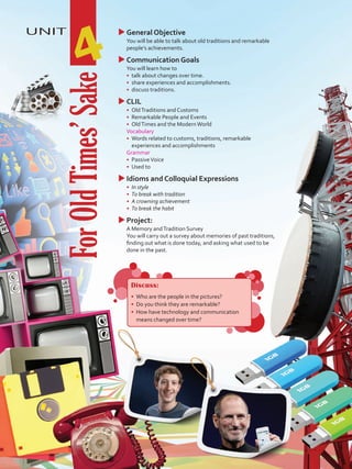 UNIT
4
uuGeneral Objective
	 You will be able to talk about old traditions and remarkable
people’s achievements.
uuCommunication Goals
	 You will learn how to
•	 talk about changes over time.
•	 share experiences and accomplishments.
•	 discuss traditions.
uuCLIL
•	 OldTraditions and Customs
•	 Remarkable People and Events
•	 OldTimes and the ModernWorld
	 Vocabulary
•	 Words related to customs, traditions, remarkable
experiences and accomplishments
	Grammar
•	 PassiveVoice
•	 Used to
uuIdioms and Colloquial Expressions
•	 In style
•	 To break with tradition
•	 A crowning achievement
•	 To break the habit
uuProject:
	 A Memory andTradition Survey
	 You will carry out a survey about memories of past traditions,
finding out what is done today, and asking what used to be
done in the past.
ForOldTimes’Sake
Discuss:
•	 Who are the people in the pictures?
•	 Do you think they are remarkable?
•	 How have technology and communication
means changed over time?
VP5 U4.indd 47 19/05/2016 02:54:56 p.m.
 