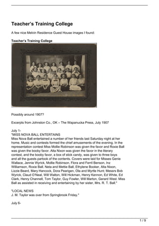 Teacher’s Training College
A few nice Melvin Residence Guest House images I found:

Teacher’s Training College




Possibly around 1907?

Excerpts from Johnston Co., OK – The Wapanucka Press, July 1907

July 1-
"MISS NOVA BALL ENTERTAINS
Miss Nova Ball entertained a number of her friends last Saturday night at her
home. Music and contests formed the chief amusements of the evening. In the
representation contest Miss Mollie Robinson was given the favor and Roxie Ball
was given the booby favor. Alta Nixon was given the favor in the literary
contest, and the booby favor, a box of stick candy, was given to three boys
and all the guests partook of the contents. Covers were laid for Misses Genie
Wallace, Jennie Wyrick, Mollie Robinson, Flora and Ferril Benson, Inz
Williamson, Roxie Ball. Neta and Mettie Ball, Ethylene Booker, Alta Nixon,
Lizzie Beard, Mary Hancock, Dora Pearigen, Ola and Myrtle Hunt; Messrs Bob
Wyrick, Claud O’Neal, Will Walton, Will Hickman, Henry Kennon, Ed White, Ed
Clark, Henry Channell, Tom Taylor, Guy Fowler, Will Marton, Gerard West. Miss
Ball as assisted in receiving and entertaining by her sister, Mrs. R. T. Ball."

"LOCAL NEWS
J. M. Taylor was over from Springbrook Friday."

July 6-




                                                                                  1/9
 