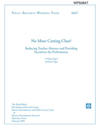 POLICY RESEARCH WORKING PAPER 4847
No More Cutting Class?
Reducing Teacher Absence and Providing
Incentives for Performance
F. Halsey Rogers
Emiliana Vegas
The World Bank
Development Research Group
Human Development and Public Services Team
&
Human Development Network
Education Team
February 2009
WPS4847
 