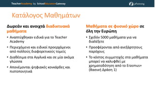 Κατάλογος Μαθημάτων
Δωρεάν και ανοιχτά διαδικτυακά
μαθήματα
• Αναπτύχθηκαν ειδικά για το Teacher
Academy
• Περιεχόμενο και ειδικοί προερχόμενοι
από πολλούς διαφορετικούς τομείς
• Διαθέσιμα στα Αγγλικά και σε μία ακόμα
γλώσσα
• Απονέμονται ψηφιακές κονκάρδες και
πιστοποιητικά
Μαθήματα σε φυσικό χώρο σε
όλη την Ευρώπη
• Σχεδόν 5000 μαθήματα για να
διαλέξετε
• Προσφέρονται από ανεξάρτητους
παρόχους
• Το κόστος συμμετοχής στα μαθήματα
μπορεί να καλυφθεί με
χρηματοδότηση από το Erasmus+
(Βασική Δράση 1)
 