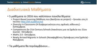 Διαδικτυακά Μαθήματα
• 5 μαθήματα το 2016 που καλύπτουν ποικίλα θέματα:
• Project-Based Learning (Μάθηση που βασίζεται σε project) – ξεκινάει στις 6
Ιουνίου http://bit.ly/pblcourse
• Diversity in Classrooms (Η διαφορετικότητα στις σχολικές αίθουσες) -
Σεπτέμβριος
• Competences for 21st Century Schools (Ικανότητες για τα Σχολεία του 21ου
αιώνα) - Οκτώβριος
• Maths 2.0 - Οκτώβριος
• Newly Arrived Migrants in Schools (Νεοαφιχθέντες Πρόσφυγες στα Σχολεία) -
Νοέμβριος
• Τα μαθήματα θα περιλαμβάνουν...
 