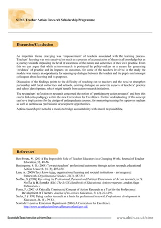 STNE Teacher Action Research Scholarship Programme

Enter Report Title here


Discussion/Conclusion

An important theme emerging was ‘empowerment’ of teachers associated with the learning process.
Teachers’ learning was not conceived so much as a process of accumulation of theoretical knowledge but as
a journey towards improving the level of awareness of the nature and coherence of their own practice. From
this we can argue that while action-research is portrayed by policy-makers as a means for generating
‘evidence’ of practice and its impacts on outcomes, for some of the teachers involved in the study the
module was mainly an opportunity for opening up dialogue between the teacher and the pupils and amongst
colleagues about learning and its purposes.
Discussion of the findings points to the difficulty of reaching out to teachers and the need to strengthen
partnership with local authorities and schools, centring dialogue on concrete aspects of teachers’ practice
and school development, which might benefit from action-research initiatives.
The researchers’ reflection on research concerned the notion of ‘participatory action research’ and how this
can be linked to pedagogy within the new Curriculum for Excellence. Further understanding of this concept
can have implications for the design of undergraduate courses; for mentoring training for supporter teachers
as well as continuous professional development opportunities.
Action-research proved to be a means to bridge accountability with shared responsibility.




References
Ben-Peretz, M. (2001) The Impossible Role of Teacher Educators in a Changing World. Journal of Teacher
       Education, 52, 48-56.
Bustingorry, S. O. (2008) Towards teachers’ professional autonomy through action research, educational
       Action Research, 16 (3), 407-420.
Lam, A. (2000) Tacit knowledge, organisational learning and societal institutions – an integrated
       framework, Organisational Studies, 21(3), 487-513
Noffke, S. (2009) Revisiting the Professional, Personal and Political Dimensions of Action research, in: S.
       Noffke & B. Somekh (Eds) The SAGE Handbook of Educational Action research (London, Sage
       Publications).
Ponte, P. (2005) A Critically Constructed Concept of Action Research as a Tool for the Professional
     Development of Teachers. Journal of In-service Education, 31 (2), 273-296.
Sachs, J. (1999) Using teacher research as a basis for professional renewal, Professional development in
       Education, 25, (1), 39-53.
Scottish Executive Education Department (2004) A Curriculum for Excellence.
       http://www.acurriculumforexcellencescotland.gov.uk/
 