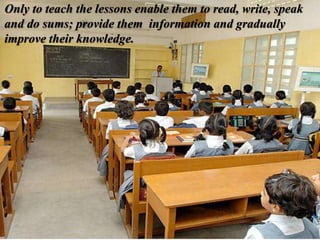 Only to teach the lessons enable them to read, write, speak
and do sums; provide them information and gradually
improve their knowledge.
 