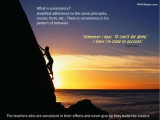 steadfast adherence to the same principles,
course, form, etc.: There is consistency in his
pattern of behavior.
What is consistency?
The teachers who are consistent in their efforts and never give up they build the leaders
 