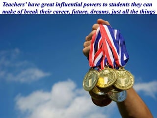 Teachers’ have great influential powers to students they can
make of break their career, future, dreams, just all the things
 