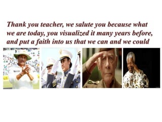 Thank you teacher, we salute you because what
we are today, you visualized it many years before,
and put a faith into us that we can and we could
 