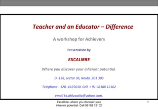 Excalibre- where you discover your
inherent potential. Cell 98188 12102
1
Teacher and an Educator – Difference
A workshop for Achievers
Presentation by
EXCALIBRE
Where you discover your inherent potential.
D -138, sector 36, Noida. 201 303
Telephone - 120- 4325630. Cell + 91 98188 12102
email ks.ahluwalia@yahoo.com.
 