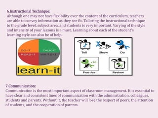 6.Instructional Technique:
Although one may not have flexibility over the content of the curriculum, teachers
are able to convey information as they see fit. Tailoring the instructional technique
to the grade level, subject area, and students is very important. Varying of the style
and intensity of your lessons is a must. Learning about each of the student's
learning style can also be of help.
7.Communication:
Communication is the most important aspect of classroom management. It is essential to
have clear and consistent lines of communication with the administration, colleagues,
students and parents. Without it, the teacher will lose the respect of peers, the attention
of students, and the cooperation of parents.
 