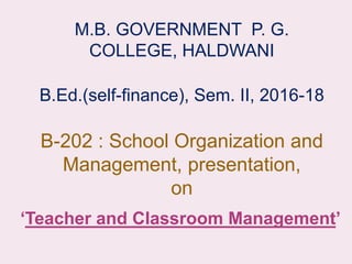 M.B. GOVERNMENT P. G.
COLLEGE, HALDWANI
B.Ed.(self-finance), Sem. II, 2016-18
B-202 : School Organization and
Management, presentation,
on
‘Teacher and Classroom Management’
 
