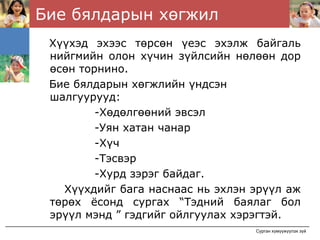 Бие бялдарын хөгжил
 Хүүхэд эхээс төрсөн үеэс эхэлж байгаль
 нийгмийн олон хүчин зүйлсийн нөлөөн дор
 өсөн торнино.
 Бие бялдарын хөгжлийн үндсэн
 шалгуурууд:
         -Хөдөлгөөний эвсэл
         -Уян хатан чанар
         -Хүч
         -Тэсвэр
         -Хурд зэрэг байдаг.
   Хүүхдийг бага наснаас нь эхлэн эрүүл аж
 төрөх ёсонд сургах “Тэдний баялаг бол
 эрүүл мэнд ” гэдгийг ойлгуулах хэрэгтэй.
                                  Сурган хүмүүжүүлэх зүй
 