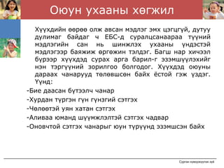 Оюун ухааны хөгжил
  Хүүхдийн өөрөө олж авсан мэдлэг эмх цэгцгүй, дутуу
  дулимаг байдаг ч ЕБС-д суралцсанаараа түүний
  мэдлэгийн сан нь шинжлэх ухааны үндэстэй
  мэдлэгээр баяжиж өргөжин тэлдэг. Багш нар хичээл
  бүрээр хүүхдэд сурах арга барил-г эзэмшүүлэхийг
  нэн тэргүүний зорилгоо болгодог. Хүүхдэд оюуны
  дараах чанарууд төлөвшсөн байх ёстой гэж үздэг.
  Үүнд:
-Бие даасан бүтээлч чанар
-Хурдан түргэн гүн гүнзгий сэтгэх
-Чөлөөтэй уян хатан сэтгэх
-Аливаа юманд шүүмжлэлтэй сэтгэх чадвар
-Оновчтой сэтгэх чанарыг юун түрүүнд эзэмшсэн байх




                                           Сурган хүмүүжүүлэх зүй
 