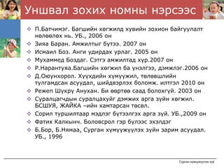 Уншвал зохих номны нэрсээс
 П.Батчимэг. Багшийн хөгжилд хувийн зохион байгуулалт
 нөлөөлөх нь. УБ., 2006 он
 Зияа Баран. Амжилтыг бүтээ. 2007 он
 Исмаил Боз. Анги удирдах урлаг. 2005 он
 Мухаммед Боздаг. Сэтгэ амжилтад хүр.2007 он
 Р.Нарантуяа.Багшийн хөгжил ба үнэлгээ, дэмжлэг.2006 он
 Д.Оюунхорол. Хүүхдийн хүмүүжил, төлөвшлийн
 тулгамдсан асуудал, шийдвэрлэх боломж. илтгэл 2010 он
 Режеп Шүкрү Анухан. Би өөртөө саад болохгүй. 2003 он
 Суралцагчдын суралцахуйг дэмжих арга зүйн хөгжил.
 БСШУЯ, ЖАЙКА –ийн хамтарсан төсөл.
 Сорил туршилтаар мэдлэг бүтээлгэх арга зүй. УБ.,2009 он
 Фатих Калкынч. Боловсрол гэр бүлээс эхэлдэг
 Б.Бор, Б.Нямаа, Сурган хүмүүжүүлэх зүйн зарим асуудал.
 УБ., 1996



                                              Сурган хүмүүжүүлэх зүй
 