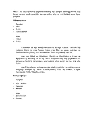 Wika – isa sa pangunahing pagkakakilanlan ng mga pangkat etnolingguwistiko. Ang
bawat pangkat etnolingguwistiko ay may sariling wika na hindi katulad ng sa ibang
pangkat.
Hilagang Asya
Pangkat
 Slav
 Turkic
 Paleosiberian
Wika
 Slavic
 Turkic
Karamihan sa mga taong bumubuo rito ay mga Russian. Kinikilala ang
malaking bilang ng mga Russian bilang mga Slav na unang nanirahan sa
Europe may ilang libong taon na nakalipas. Slavic ang wika ng mga ito.
Ang mga Uzbek ng Uzbekistan, Kazakh ng Kazakhstan at Kyrgyz ng
Kyrgyzstan ay kabilang sa lahi ng Turkic. Bagamat may ilang pagkakaiba sa
paraan ng kanilang pamumuhay, ang kanilang wika naman ay iisa, ang wika
Turkic.
Ang Paleosiberian ay isang pangkat etnolingguwistiko na matatagpuan sa
Hilagang- silangan ng Asian Russian(Siberia) tulad ng Chukchi, Koryak,
Kamchadal, Nivkh, Yukaghir, at Ket.
Silangang Asya
Pangkat
 Han Chinese
 Hapones
 Korean
Wika
 Sino-Tibetan
 Korean
 