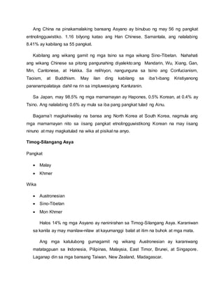 Ang China na pinakamalaking bansang Asyano ay binubuo ng may 56 ng pangkat
entnolingguwistiko. 1.16 bilyong katao ang Han Chinese. Samantala, ang nalalabing
8.41% ay kabilang sa 55 pangkat.
Kabilang ang wikang gamit ng mga tsino sa mga wikang Sino-Tibetan. Nahahati
ang wikang Chinese sa pitong pangunahing diyalekto:ang Mandarin, Wu, Xiang, Gan,
Min, Cantonese, at Hakka. Sa relihiyon, nangunguna sa tsino ang Confucianism,
Taoism, at Buddhism. May ilan ding kabilang sa iba’t-ibang Kristiyanong
pananampalataya dahil na rin sa impluwesiyang Kanluranin.
Sa Japan, may 98.5% ng mga mamamayan ay Hapones, 0.5% Korean, at 0.4% ay
Tsino. Ang nalalabing 0.6% ay mula sa iba pang pangkat tulad ng Ainu.
Bagama’t magkahiwalay na bansa ang North Korea at South Korea, nagmula ang
mga mamamayan nito sa iisang pangkat etnolingguwistikong Korean na may iisang
ninuno at may magkatulad na wika at pisikal na anyo.
Timog-Silangang Asya
Pangkat
 Malay
 Khmer
Wika
 Austronesian
 Sino-Tibetan
 Mon Khmer
Halos 14% ng mga Asyano ay naninirahan sa Timog-Silangang Asya. Karaniwan
sa kanila ay may manilaw-nilaw at kayumanggi balat at itim na buhok at mga mata.
Ang mga katutubong gumagamit ng wikang Austronesian ay karaniwang
matatagpuan sa Indonesia, Pilipinas, Malaysia, East Timor, Brunei, at Singapore.
Laganap din sa mga bansang Taiwan, New Zealand, Madagascar.
 