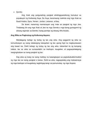  Semitic
Ang Arab ang pangunahing pangkat etnolingguwistikong bumubuo sa
populasyon ng Kanlurang Asya. Sa Asya, karaniwang makikita ang mga Arab sa
Saudi Arabia, Syria, Yemen, Jordan, Lebanon, at Iraq.
Sa Israel, maraming mamamayan ang mula sa pangkat ng mga Jew.
Tinatawag din ang mga Arab at Jew na mga Semite o mga taong gumagamit ng
wikang nagmula sa Semitic,”isang pamilya ng wikang Afro-Asiatic.
Ang Wika sa Paghubog ng Kulturang Asyano
Mahalagang bahagi ng buhay ng tao ang wika. Ang paggamit ng wika sa
komunikasyon ay isang natatanging kakayahan ng tao upang higit na magkaunawaan
ang bawat isa. Dahil bahagi ng buhay ng tao ang wika, kakambal ito ng kaniyang
kultura. Isa sa wika sa sumasailalim sa tradisyon, kaugalian, at pagpapahalagang
nangingibabaw sa isang pangkat ng tao.
Ang wika ay tunay na isang matibay na kasangkapan sa pagkakabuklod-buklod
ng mga tao sa isang pangkat o bansa. Dahil sa wika, nagpapatuloy ang impluwensiya
ng mga tradisyon at kaugaliang nagbibigay-tangi sa pamumuhay ng mga Asyano.
 