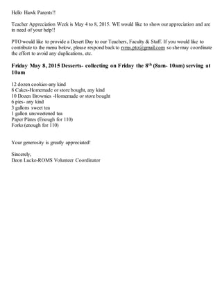 Hello Hawk Parents!!
Teacher Appreciation Week is May 4 to 8, 2015. WE would like to show our appreciation and are
in need of your help!!
PTO would like to provide a Desert Day to our Teachers, Faculty & Staff. If you would like to
contribute to the menu below, please respond backto rvms.pto@gmail.com so she may coordinate
the effort to avoid any duplications, etc.
Friday May 8, 2015 Desserts- collecting on Friday the 8th
(8am- 10am) serving at
10am
12 dozen cookies-any kind
8 Cakes-Homemade or store bought, any kind
10 Dozen Brownies -Homemade or store bought
6 pies- any kind
3 gallons sweet tea
1 gallon unsweetened tea
Paper Plates (Enough for 110)
Forks (enough for 110)
Your generosity is greatly appreciated!
Sincerely,
Deon Lucke-ROMS Volunteer Coordinator
 