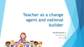 Teacher as a change
agent and national
builder
Amritha Suresh B. S
Natural science
Roll no: 34
 