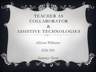 TEACHER AS
COLLABORATOR
&
ASSISTIVE TECHNOLOGIES
Allison Williams
EIM 504
Summer Term
 