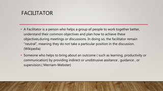 FACILITATOR
• A Facilitator is a person who helps a group of people to work together better,
understand their common objectives and plan how to achieve these
objectives,during meetings or discussions. In doing so, the facilitator remain
“neutral”, meaning they do not take a particular position in the discussion.
(Wikipedia)
• Someone who helps to bring about an outcome ( such as learning, productivity or
communication) by providing indirect or unobtrusive assitance , guidance , or
supervision.( Merriam-Webster)
 