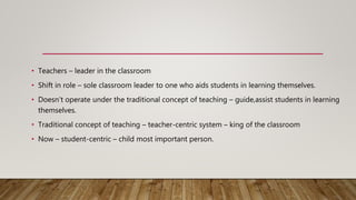 • Teachers – leader in the classroom
• Shift in role – sole classroom leader to one who aids students in learning themselves.
• Doesn’t operate under the traditional concept of teaching – guide,assist students in learning
themselves.
• Traditional concept of teaching – teacher-centric system – king of the classroom
• Now – student-centric – child most important person.
 