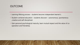 OUTCOME
• Learning lifelong process – students become independent learner’s.
• Student-centered education – students discover – autonomous, spontaneous
,creative and self-disciplined.
• Gain personal psychological maturity, learn mutual respect and the value of co-
operation and friendship.
 