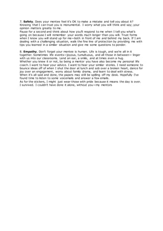 7. Safety. Does your mentee feel it’s OK to make a mistake and tell you about it?
Knowing that I can trust you is monumental. I worry what you will think and say; your
opinion matters greatly to me.
Pause for a second and think about how you’ll respond to me when I tell you what’s
going on because I will remember your words much longer than you will. Trust forms
when I know you will stand up for me—both in front of me and behind my back. If I am
dealing with a challenging situation, walk the fine line of protection by providing me with
tips you learned in a similar situation and give me some questions to ponder.
8. Empathy. Don’t forget your mentee is human. Life is tough, and we’re all in it
together. Sometimes life events—joyous, tumultuous, and all those in between— linger
with us into our classrooms. Lend an ear, a smile, and at times even a hug.
Whether you knew it or not, by being a mentor you have also become my personal life
coach. I want to hear your advice. I want to hear your similar stories. I need someone to
bounce ideas off of when I shut the door at lunch and sob over a broken heart, dance for
joy over an engagement, worry about family drama, and learn to deal with stress.
When it’s all said and done, the papers may still be spilling off my desk. Hopefully I’ve
found time to listen to some voicemails and answer a few emails.
As for the stickers, I might just wear those with pride because it means the day is over.
I survived. I couldn’t have done it alone, without you—my mentors
 