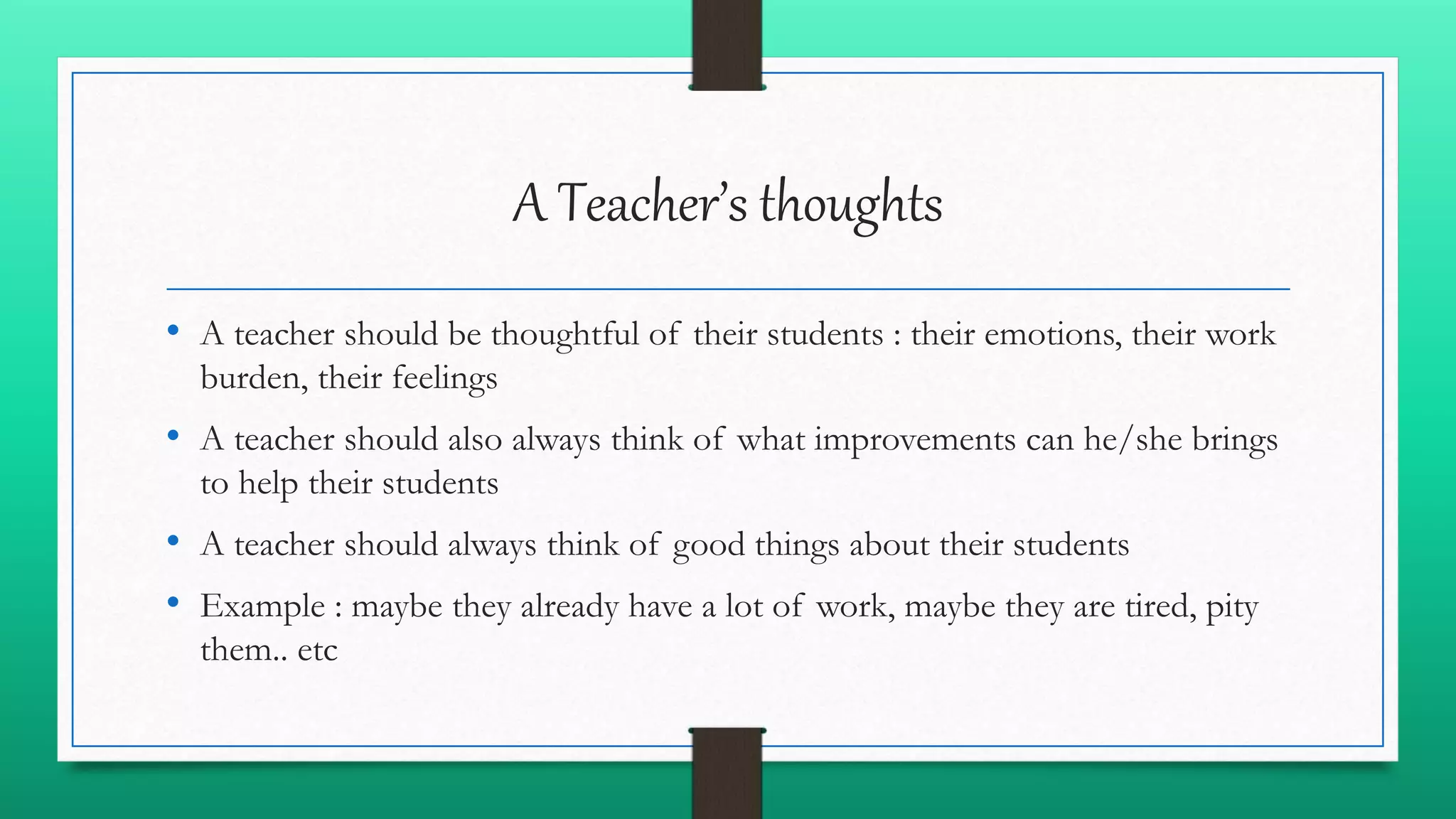 A Teacher’s thoughts
• A teacher should be thoughtful of their students : their emotions, their work
burden, their feelings
• A teacher should also always think of what improvements can he/she brings
to help their students
• A teacher should always think of good things about their students
• Example : maybe they already have a lot of work, maybe they are tired, pity
them.. etc
 